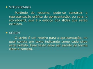 STORYBOARD Partindo do resumo, pode-se construir a representação gráfica da apresentação, ou seja, o storyboard, que é o esboço dos slides que serão exibidos. SCRIPT O script é um roteiro para a apresentação, no qual consta um texto indicando como cada slide será exibido. Esse texto deve ser escrito de forma clara e concisa. 