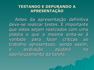 TESTANDO E DEPURANDO A APRESENTAÇÃO Antes da apresentação definitiva deve-se realizar testes. É importante que estes sejam realizados com uma platéia e que a mesma sinta-se à vontade para fazer críticas ao trabalho apresentado, sendo assim, a avaliação ajudará no aperfeiçoamento da tarefa. 