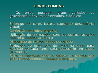 ERROS COMUNS Os erros possuem graus variados de gravidades e devem ser evitados. São eles: Emprego de cores fortes, causando desconforto visual; Confecção de slides ilegíveis; Utilização de animações, sons ou outros recursos não relacionados ao tema; Disposição de textos longos por slides; Projeções de uma lista de itens na qual, para exibição de cada item, seja necessário um clique de mouse; Falta de sincronia entre o orador e a pessoa que estiver controlando a mudança de slides. 
