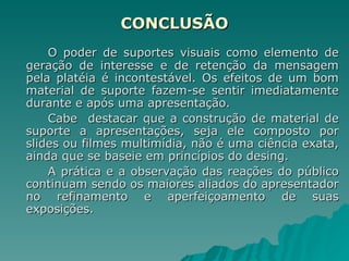 CONCLUSÃO O poder de suportes visuais como elemento de geração de interesse e de retenção da mensagem pela platéia é incontestável. Os efeitos de um bom material de suporte fazem-se sentir imediatamente durante e após uma apresentação. Cabe  destacar que a construção de material de suporte a apresentações, seja ele composto por slides ou filmes multimídia, não é uma ciência exata, ainda que se baseie em princípios do desing. A prática e a observação das reações do público continuam sendo os maiores aliados do apresentador no refinamento e aperfeiçoamento de suas exposições. 