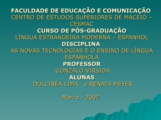 FACULDADE DE EDUCAÇÃO E COMUNICAÇÃO  CENTRO DE ESTUDOS SUPERIORES DE MACEIÓ – CESMAC CURSO DE PÓS-GRADUAÇÃO LÍNGUA ESTRANGEIRA MODERNA – ESPANHOL DISCIPLINA  AS NOVAS TECNOLOGIAS E O ENSINO DE LÍNGUA ESPANHOLA PROFESSOR   GONZALO VIRSIDA ALUNAS   DULCINÉA LIMA  e RENATA MEYER Marzo - 2007  