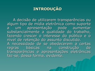 INTRODUÇÃO A decisão de utilizarem transparências ou algum tipo de mídia eletrônica como suporte a um apresentação pode aumentar substancialmente a qualidade do trabalho, fazendo crescer o interesse do público e o nível de retenção do assunto discutido.  A necessidade de se obedecerem a certas regras básicas na construção de transparências e apresentações eletrônicas faz-se, dessa forma, evidente. 