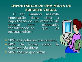 IMPORTÂNCIA DE UMA MÍDIA DE SUPORTE VISUAL O ser humano assimila informação deixa clara a importância de um material de suporte bem elaborado, considerando-se que as pessoas retêm: 10% das palavras que ouvem; 40% da forma como as palavras são ditas; 50% daquilo que vêem. 