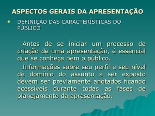 ASPECTOS GERAIS DA APRESENTAÇÃO DEFINIÇÃO DAS CARACTERÍSTICAS DO PÚBLICO Antes de se iniciar um processo de criação de uma apresentação, é essencial que se conheça bem o público.  Informações sobre seu perfil e seu nível de domínio do assunto a ser exposto devem ser previamente anotados ficando acessíveis durante todas as fases de planejamento da apresentação. 