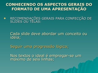CONHECENDO OS ASPECTOS GERAIS DO FORMATO DE UMA APRESENTAÇÃO RECOMENDAÇÕES GERAIS PARA CONFECÇÃO DE SLIDES OU TELAS: Cada slide deve abordar um conceito ou idéia; Seguir uma progressão lógica; Nos textos o ideal é empregar-se um máximo de seis linhas; 