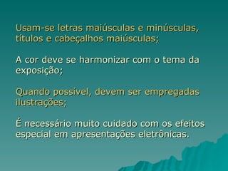 Usam-se letras maiúsculas e minúsculas, títulos e cabeçalhos maiúsculas; A cor deve se harmonizar com o tema da exposição; Quando possível, devem ser empregadas ilustrações; É necessário muito cuidado com os efeitos especial em apresentações eletrônicas. 