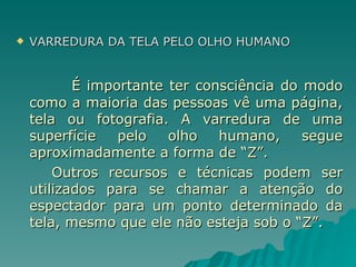 VARREDURA DA TELA PELO OLHO HUMANO   É importante ter consciência do modo como a maioria das pessoas vê uma página, tela ou fotografia. A varredura de uma superfície pelo olho humano, segue aproximadamente a forma de “Z”.  Outros recursos e técnicas podem ser utilizados para se chamar a atenção do espectador para um ponto determinado da tela, mesmo que ele não esteja sob o “Z”. 