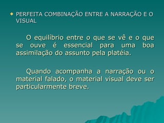 PERFEITA COMBINAÇÃO ENTRE A NARRAÇÃO E O VISUAL O equilíbrio entre o que se vê e o que se ouve é essencial para uma boa assimilação do assunto pela platéia. Quando acompanha a narração ou o material falado, o material visual deve ser particularmente breve. 