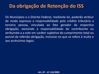 Da obrigação de Retenção do ISS
Os Municípios e o Distrito Federal, mediante lei, poderão atribuir
de modo expresso a responsabilidade pelo crédito tributário a
terceira pessoa, vinculada ao fato gerador da respectiva
obrigação, excluindo a responsabilidade do contribuinte ou
atribuindo-a a este em caráter supletivo do cumprimento total ou
parcial da referida obrigação, inclusive no que se refere à multa e
aos acréscimos legais.
Art. 6º - LC 116/2003
 