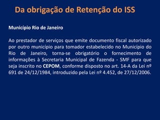 Da obrigação de Retenção do ISS
Município Rio de Janeiro
Ao prestador de serviços que emite documento fiscal autorizado
por outro município para tomador estabelecido no Município do
Rio de Janeiro, torna-se obrigatório o fornecimento de
informações à Secretaria Municipal de Fazenda - SMF para que
seja inscrito no CEPOM, conforme disposto no art. 14-A da Lei nº
691 de 24/12/1984, introduzido pela Lei nº 4.452, de 27/12/2006.
 