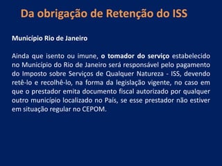 Da obrigação de Retenção do ISS
Município Rio de Janeiro
Ainda que isento ou imune, o tomador do serviço estabelecido
no Município do Rio de Janeiro será responsável pelo pagamento
do Imposto sobre Serviços de Qualquer Natureza - ISS, devendo
retê-lo e recolhê-lo, na forma da legislação vigente, no caso em
que o prestador emita documento fiscal autorizado por qualquer
outro município localizado no País, se esse prestador não estiver
em situação regular no CEPOM.
 