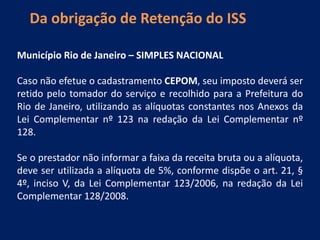 Da obrigação de Retenção do ISS
Município Rio de Janeiro – SIMPLES NACIONAL
Caso não efetue o cadastramento CEPOM, seu imposto deverá ser
retido pelo tomador do serviço e recolhido para a Prefeitura do
Rio de Janeiro, utilizando as alíquotas constantes nos Anexos da
Lei Complementar nº 123 na redação da Lei Complementar nº
128.
Se o prestador não informar a faixa da receita bruta ou a alíquota,
deve ser utilizada a alíquota de 5%, conforme dispõe o art. 21, §
4º, inciso V, da Lei Complementar 123/2006, na redação da Lei
Complementar 128/2008.
 