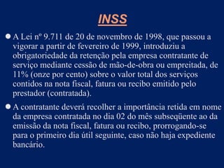 INSS
 A Lei nº 9.711 de 20 de novembro de 1998, que passou a
vigorar a partir de fevereiro de 1999, introduziu a
obrigatoriedade da retenção pela empresa contratante de
serviço mediante cessão de mão-de-obra ou empreitada, de
11% (onze por cento) sobre o valor total dos serviços
contidos na nota fiscal, fatura ou recibo emitido pelo
prestador (contratada).
 A contratante deverá recolher a importância retida em nome
da empresa contratada no dia 02 do mês subseqüente ao da
emissão da nota fiscal, fatura ou recibo, prorrogando-se
para o primeiro dia útil seguinte, caso não haja expediente
bancário.
 