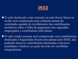 O valor destacado como retenção na nota fiscal, fatura ou
recibo será compensado pelo estabelecimento da
contratada, quando do recolhimento das contribuições
incidentes sobre a folha de pagamento dos segurados
empregados e contribuintes individuais.
 O valor retido somente será compensado com contribuições
destinadas à Seguridade Social arrecadadas pelo INSS, não
podendo absorver contribuições destinadas a terceiros
(entidades e fundos), as quais deverão ser recolhidas
integralmente.
INSS
 