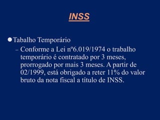Tabalho Temporário
 Conforme a Lei nº6.019/1974 o trabalho
temporário é contratado por 3 meses,
prorrogado por mais 3 meses. A partir de
02/1999, está obrigado a reter 11% do valor
bruto da nota fiscal a título de INSS.
INSS
 