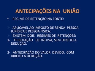 ANTECIPAÇÕES NA UNIÃO
• REGIME DE RETENÇÃO NA FONTE:
 APLICÁVEL AO IMPOSTO DE RENDA PESSOA
JURÍDICA E PESSOA FÍSICA:
 EXISTEM DOIS REGIMES DE RETENÇÕES:
1- TRIBUTAÇÃO DEFINITIVA, SEM DIREITO A
DEDUÇÃO.
2- ANTECIPAÇÃO DO VALOR DEVIDO, COM
DIREITO A DEDUÇÃO.
 
