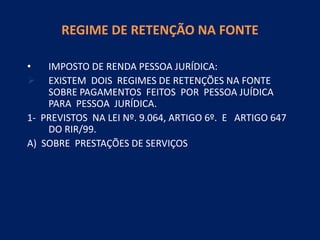REGIME DE RETENÇÃO NA FONTE
• IMPOSTO DE RENDA PESSOA JURÍDICA:
 EXISTEM DOIS REGIMES DE RETENÇÕES NA FONTE
SOBRE PAGAMENTOS FEITOS POR PESSOA JUÍDICA
PARA PESSOA JURÍDICA.
1- PREVISTOS NA LEI Nº. 9.064, ARTIGO 6º. E ARTIGO 647
DO RIR/99.
A) SOBRE PRESTAÇÕES DE SERVIÇOS
 