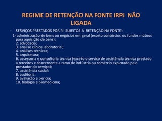 REGIME DE RETENÇÃO NA FONTE IRPJ NÃO
LIGADA
• SERVIÇOS PRESTADOS POR PJ SUJEITOS A RETENÇÃO NA FONTE:
1- administração de bens ou negócios em geral (exceto consórcios ou fundos mútuos
para aquisição de bens);
2. advocacia;
3. análise clínica laboratorial;
4. análises técnicas;
5. arquitetura;
6. assessoria e consultoria técnica (exceto o serviço de assistência técnica prestado
a terceiros e concernente a ramo de indústria ou comércio explorado pelo
prestador do serviço);
7. assistência social;
8. auditoria;
9. avaliação e perícia;
10. biologia e biomedicina;
 