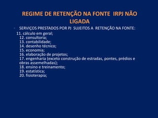 REGIME DE RETENÇÃO NA FONTE IRPJ NÃO
LIGADA
• SERVIÇOS PRESTADOS POR PJ SUJEITOS A RETENÇÃO NA FONTE:
11. cálculo em geral;
12. consultoria;
13. contabilidade;
14. desenho técnico;
15. economia;
16. elaboração de projetos;
17. engenharia (exceto construção de estradas, pontes, prédios e
obras assemelhadas);
18. ensino e treinamento;
19. estatística;
20. fisioterapia;
 