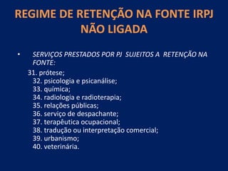 REGIME DE RETENÇÃO NA FONTE IRPJ
NÃO LIGADA
• SERVIÇOS PRESTADOS POR PJ SUJEITOS A RETENÇÃO NA
FONTE:
31. prótese;
32. psicologia e psicanálise;
33. química;
34. radiologia e radioterapia;
35. relações públicas;
36. serviço de despachante;
37. terapêutica ocupacional;
38. tradução ou interpretação comercial;
39. urbanismo;
40. veterinária.
 