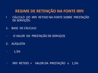 REGIME DE RETENÇÃO NA FONTE IRPJ
• CÁLCULO DO IRPJ RETIDO NA FONTE SOBRE PRESTAÇÃO
DE SERVIÇÕS:
1- BASE DE CÁLCULO
 O VALOR DA PRESTAÇÃO DE SERVIÇOS
2- ALÍQUOTA
 1,5%
 IRPJ RETIDO = VALOR DA PRESTAÇÃO x 1,5%
 