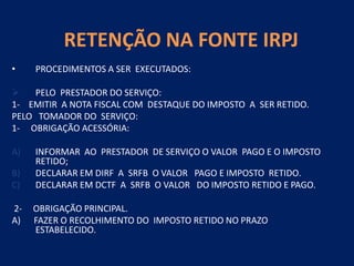 RETENÇÃO NA FONTE IRPJ
• PROCEDIMENTOS A SER EXECUTADOS:
 PELO PRESTADOR DO SERVIÇO:
1- EMITIR A NOTA FISCAL COM DESTAQUE DO IMPOSTO A SER RETIDO.
PELO TOMADOR DO SERVIÇO:
1- OBRIGAÇÃO ACESSÓRIA:
A) INFORMAR AO PRESTADOR DE SERVIÇO O VALOR PAGO E O IMPOSTO
RETIDO;
B) DECLARAR EM DIRF A SRFB O VALOR PAGO E IMPOSTO RETIDO.
C) DECLARAR EM DCTF A SRFB O VALOR DO IMPOSTO RETIDO E PAGO.
2- OBRIGAÇÃO PRINCIPAL.
A) FAZER O RECOLHIMENTO DO IMPOSTO RETIDO NO PRAZO
ESTABELECIDO.
 