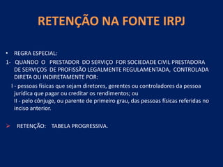 RETENÇÃO NA FONTE IRPJ
• REGRA ESPECIAL:
1- QUANDO O PRESTADOR DO SERVIÇO FOR SOCIEDADE CIVIL PRESTADORA
DE SERVIÇOS DE PROFISSÃO LEGALMENTE REGULAMENTADA, CONTROLADA
DIRETA OU INDIRETAMENTE POR:
I - pessoas físicas que sejam diretores, gerentes ou controladores da pessoa
jurídica que pagar ou creditar os rendimentos; ou
II - pelo cônjuge, ou parente de primeiro grau, das pessoas físicas referidas no
inciso anterior.
 RETENÇÃO: TABELA PROGRESSIVA.
 