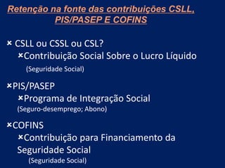 Retenção na fonte das contribuições CSLL,
PIS/PASEP E COFINS
 CSLL ou CSSL ou CSL?
Contribuição Social Sobre o Lucro Líquido
(Seguridade Social)
PIS/PASEP
Programa de Integração Social
(Seguro-desemprego; Abono)
COFINS
Contribuição para Financiamento da
Seguridade Social
(Seguridade Social)
 