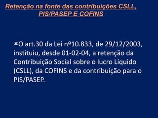 Retenção na fonte das contribuições CSLL,
PIS/PASEP E COFINS
O art.30 da Lei nº10.833, de 29/12/2003,
instituiu, desde 01-02-04, a retenção da
Contribuição Social sobre o lucro Líquido
(CSLL), da COFINS e da contribuição para o
PIS/PASEP.
 