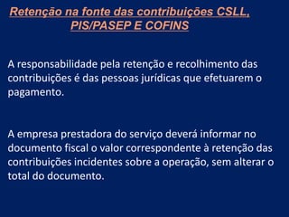 Retenção na fonte das contribuições CSLL,
PIS/PASEP E COFINS
A responsabilidade pela retenção e recolhimento das
contribuições é das pessoas jurídicas que efetuarem o
pagamento.
A empresa prestadora do serviço deverá informar no
documento fiscal o valor correspondente à retenção das
contribuições incidentes sobre a operação, sem alterar o
total do documento.
 