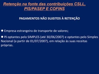 Retenção na fonte das contribuições CSLL,
PIS/PASEP E COFINS
PAGAMENTOS NÃO SUJEITOS À RETENÇÃO
 Empresa estrangeira de transporte de valores;
 PJ optantes pelo SIMPLES (até 30/06/2007) e optantes pelo Simples
Nacional (a partir de 01/07/2007), em relação às suas receitas
próprias.
 