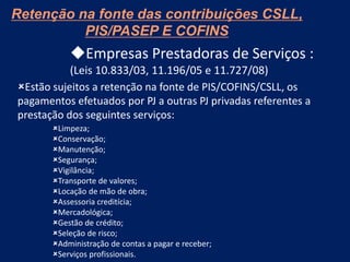 Empresas Prestadoras de Serviços :
(Leis 10.833/03, 11.196/05 e 11.727/08)
Estão sujeitos a retenção na fonte de PIS/COFINS/CSLL, os
pagamentos efetuados por PJ a outras PJ privadas referentes a
prestação dos seguintes serviços:
Limpeza;
Conservação;
Manutenção;
Segurança;
Vigilância;
Transporte de valores;
Locação de mão de obra;
Assessoria creditícia;
Mercadológica;
Gestão de crédito;
Seleção de risco;
Administração de contas a pagar e receber;
Serviços profissionais.
Retenção na fonte das contribuições CSLL,
PIS/PASEP E COFINS
 