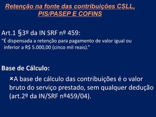 Retenção na fonte das contribuições CSLL,
PIS/PASEP E COFINS
Art.1 §3º da IN SRF nº 459:
“É dispensada a retenção para pagamento de valor igual ou
inferior a R$ 5.000,00 (cinco mil reais).”
Base de Cálculo:
A base de cálculo das contribuições é o valor
bruto do serviço prestado, sem qualquer dedução
(art.2º da IN/SRF nº459/04).
 