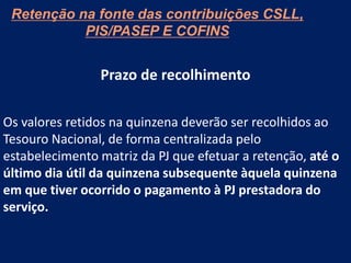 Retenção na fonte das contribuições CSLL,
PIS/PASEP E COFINS
Prazo de recolhimento
Os valores retidos na quinzena deverão ser recolhidos ao
Tesouro Nacional, de forma centralizada pelo
estabelecimento matriz da PJ que efetuar a retenção, até o
último dia útil da quinzena subsequente àquela quinzena
em que tiver ocorrido o pagamento à PJ prestadora do
serviço.
 
