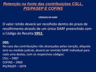 Retenção na fonte das contribuições CSLL,
PIS/PASEP E COFINS
CÓDIGOS DO DARF
O valor retido deverá ser recolhido dentro do prazo de
recolhimento através de um único DARF preenchido com
o Código de Receita 5952.
OBS:
No caso das contribuições não alcançadas pelas isenção, alíquota
zero ou medida judicial, deverá ser emitido DARF individual para
cada uma destas, com os respectivos códigos:
CSLL – 5987
COFINS – 5960
PIS/PASEP – 5979
 