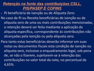 Retenção na fonte das contribuições CSLL,
PIS/PASEP E COFINS
 PJ beneficiária de Isenção ou de Alíquota Zero:
No caso de PJ ou Receita beneficiárias de isenção ou de
alíquota zero de uma ou mais contribuições mencionadas,
a retenção deverá ser feita mediante a aplicação da
alíquota específica, correspondente às contribuições não
alcançadas pela isenção ou pela alíquota zero.
Para tanto estas beneficiárias deverão informar em suas
notas ou documentos fiscais esta condição de isenção ou
alíquota zero, inclusive o enquadramento legal, sob pena
de, se não o fizerem, sujeitarem-se à retenção das
contribuições no valor total da nota, no percentual de
4,65%.
 