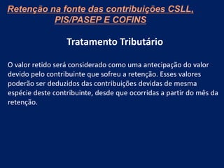Tratamento Tributário
O valor retido será considerado como uma antecipação do valor
devido pelo contribuinte que sofreu a retenção. Esses valores
poderão ser deduzidos das contribuições devidas de mesma
espécie deste contribuinte, desde que ocorridas a partir do mês da
retenção.
Retenção na fonte das contribuições CSLL,
PIS/PASEP E COFINS
 