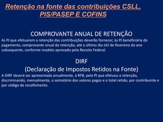Retenção na fonte das contribuições CSLL,
PIS/PASEP E COFINS
COMPROVANTE ANUAL DE RETENÇÃO
As PJ que efetuarem a retenção das contribuições deverão fornecer, às PJ beneficiária do
pagamento, comprovante anual da retenção, até o último dia útil de fevereiro do ano
subsequente, conforme modelo aprovado pela Receita Federal.
DIRF
(Declaração de Impostos Retidos na Fonte)
A DIRF deverá ser apresentada anualmente, à RFB, pela PJ que efetuou a retenção,
discriminando, mensalmente, o somatório dos valores pagos e o total retido, por contribuinte e
por código de recolhimento.
 