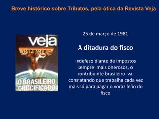 25 de março de 1981
A ditadura do fisco
Indefeso diante de impostos
sempre mais onerosos, o
contribuinte brasileiro vai
constatando que trabalha cada vez
mais só para pagar o voraz leão do
fisco
Breve histórico sobre Tributos, pela ótica da Revista Veja
 