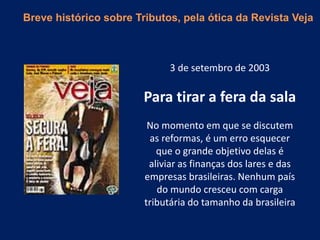 3 de setembro de 2003
Para tirar a fera da sala
No momento em que se discutem
as reformas, é um erro esquecer
que o grande objetivo delas é
aliviar as finanças dos lares e das
empresas brasileiras. Nenhum país
do mundo cresceu com carga
tributária do tamanho da brasileira
Breve histórico sobre Tributos, pela ótica da Revista Veja
 