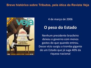 4 de março de 2006
O peso do Estado
Nenhum presidente brasileiro
deixou o governo com menos
gastos do que quando entrou.
Desse vício surgiu a tromba gigante
de um Estado que já suga 40% da
riqueza nacional
Breve histórico sobre Tributos, pela ótica da Revista Veja
 