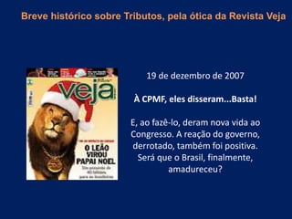 19 de dezembro de 2007
À CPMF, eles disseram...Basta!
E, ao fazê-lo, deram nova vida ao
Congresso. A reação do governo,
derrotado, também foi positiva.
Será que o Brasil, finalmente,
amadureceu?
Breve histórico sobre Tributos, pela ótica da Revista Veja
 