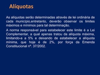 As alíquotas serão determinadas através de lei ordinária de
cada município,entretanto, deverão observar os limites
máximos e mínimos para tal determinação.
A norma responsável para estabelecer este limite é a Lei
Complementar, a qual apenas tratou da alíquota máxima,
limitando-a a 5% e deixando de estabelecer a alíquota
mínima, que hoje é de 2%, por força da Emenda
Constitucional nº. 37/2002.
Alíquotas
 