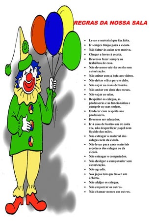 REGRAS DA NOSSA SALA
• Levar o material que faz falta.
• Ir sempre limpo para a escola.
• Não faltar às aulas sem motivo.
• Chegar a horas à escola.
• Devemos fazer sempre os
trabalhos de casa.
• Não devemos sair da escola sem
autorização.
• Não atirar com a bola aos vidros.
• Não deitar o lixo para o chão.
• Não sujar as casas de banho.
• Não andar em cima das mesas.
• Não sujar as salas.
• Respeitar os colegas, as
professoras e as funcionárias e
cumprir as suas ordens.
• Obdecer com respeito aos
professores.
• Devemos ser educados.
• Ir à casa de banho um de cada
vez, não desperdiçar papel nem
liquido das mãos.
• Não estragar o material dos
colegas nem da escola.
• Não levar para casa materiais
escolares dos colegas ou da
escola.
• Não estragar o computador.
• Não desligar o computador sem
autorização.
• Não agredir.
• Nos jogos tem que haver um
árbitro.
• Não aleijar os colegas.
• Não empurrar os outros.
• Não chamar nomes aos outros.