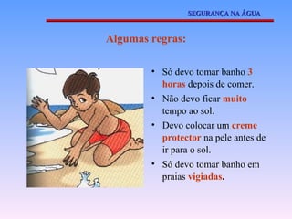 SEGURANÇA NA ÁGUA



Algumas regras:

        • Só devo tomar banho 3
          horas depois de comer.
        • Não devo ficar muito
          tempo ao sol.
        • Devo colocar um creme
          protector na pele antes de
          ir para o sol.
        • Só devo tomar banho em
          praias vigiadas.
 