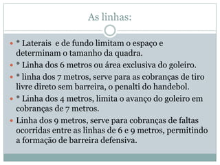As linhas:* Laterais  e de fundo limitam o espaço e determinam o tamanho da quadra.* Linha dos 6 metros ou área exclusiva do goleiro.* linha dos 7 metros, serve para as cobranças de tiro livre direto sem barreira, o penalti do handebol.* Linha dos 4 metros, limita o avanço do goleiro em cobranças de 7 metros.Linha dos 9 metros, serve para cobranças de faltas ocorridas entre as linhas de 6 e 9 metros, permitindo a formação de barreira defensiva.