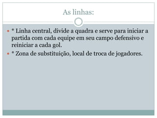 As linhas:* Linha central, divide a quadra e serve para iniciar a partida com cada equipe em seu campo defensivo e reiniciar a cada gol.* Zona de substituição, local de troca de jogadores.