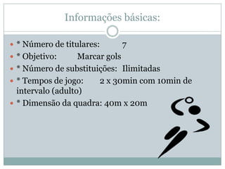 Informações básicas:* Número de titulares: 	7* Objetivo: 	Marcar gols* Número de substituições:	Ilimitadas* Tempos de jogo: 	2 x 30min com 10min de intervalo (adulto)* Dimensão da quadra: 40m x 20m