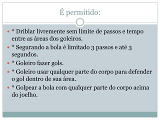 É permitido:* Driblar livremente sem limite de passos e tempo entre as áreas dos goleiros.* Segurando a bola é limitado 3 passos e até 3 segundos.* Goleiro fazer gols.* Goleiro usar qualquer parte do corpo para defender o gol dentro de sua área.* Golpear a bola com qualquer parte do corpo acima do joelho.