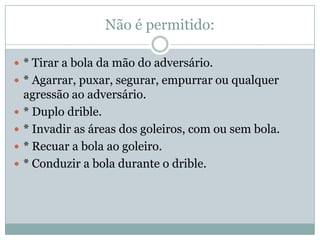 Não é permitido:* Tirar a bola da mão do adversário.* Agarrar, puxar, segurar, empurrar ou qualquer agressão ao adversário.* Duplo drible.* Invadir as áreas dos goleiros, com ou sem bola.* Recuar a bola ao goleiro.* Conduzir a bola durante o drible.